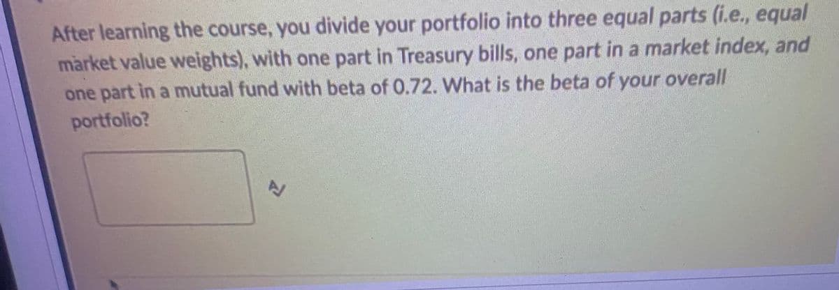 After learning the course, you divide your portfolio into three equal parts (i.e., equal
market value weights), with one part in Treasury bills, one part in a market index, and
one part in a mutual fund with beta of 0.72. What is the beta of your overall
portfolio?
고