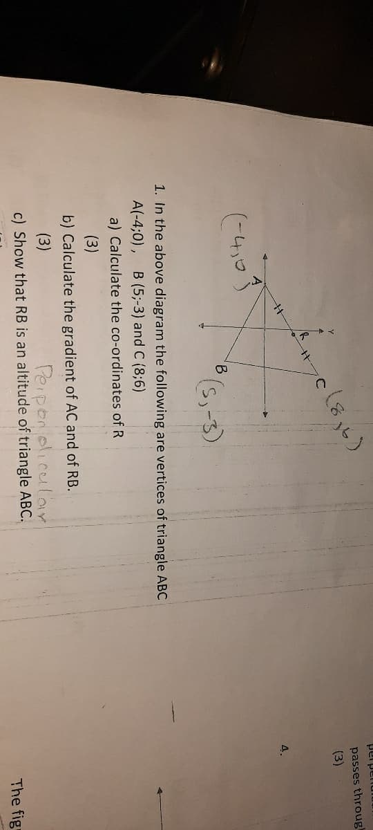 nuadjad
passes throug
(3)
4.
(-4,)
B
-3)
1. In the above diagram the following are vertices of triangle ABC
A(-4;0),
B (5;-3) and C (8;6)
a) Calculate the co-ordinates of R
(3)
b) Calculate the gradient of AC and of RB.
(3)
Peipon oliculor
c) Show that RB is an altitude of triangle ABC.
The fig
