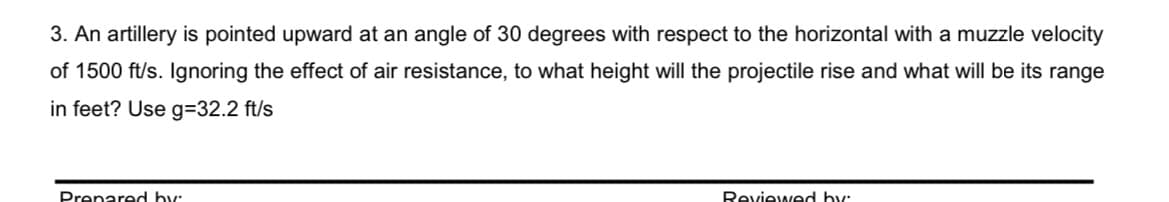 3. An artillery is pointed upward at an angle of 30 degrees with respect to the horizontal with a muzzle velocity
of 1500 ft/s. Ignoring the effect of air resistance, to what height will the projectile rise and what will be its range
in feet? Use g=32.2 ft/s
Prenared by:
Reviewed by:
