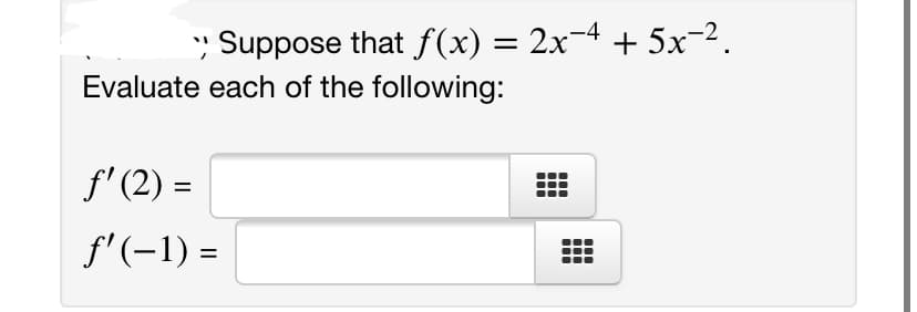 ### Problem Statement:

Given the function \( f(x) = 2x^{-4} + 5x^{-2} \).

Evaluate each of the following derivatives at the specified points:

1. \( f'(2) = \)
2. \( f'(-1) = \)

Please enter the results in the provided fields. 

This problem involves the calculation of the first derivative of the given function and subsequently evaluating it at the given points \( x = 2 \) and \( x = -1 \).

### Explanation of Graphs or Diagrams:

There are no graphs or diagrams provided in this problem. The task is focused on deriving mathematical expressions and evaluating them at specific points.

### Steps to Solve:

1. **Find the First Derivative \( f'(x) \)**
2. **Evaluate \( f'(x) \) at \( x = 2 \)**
3. **Evaluate \( f'(x) \) at \( x = -1 \)**

Make sure to simplify your final answers. Enter the evaluated derivatives into the corresponding fields.