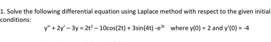 1. Solve the following differential equation using Laplace method with respect to the given initial
conditions:
y" + 2y' - 3y = 2t² - 10cos(2t) + 3sin (4t) -e³t where y(0) = 2 and y'(0) = -4