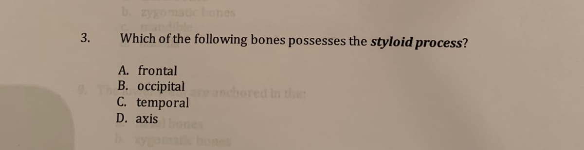 b. zygomatic bones
mandihle
Which of the following bones possesses the styloid process?
3.
A. frontal
В. оссipital
C. temporal
D. axis
anchored in ther
ygomat bones
