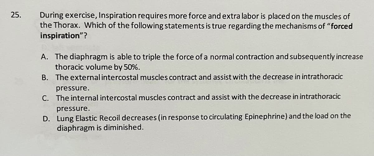 25.
During exercise, Inspiration requires more force and extra labor is placed on the muscles of
the Thorax. Which of the following statements is true regarding the mechanisms of "forced
inspiration"?
A. The diaphragm is able to triple the force of a normal contraction and subsequently increase
thoracic volume by 50%.
B. The externalintercostal muscles contract and assist with the decrease in intrathoracic
pressure.
C. The internal intercostal muscles contract and assist with the decrease in intrathoracic
pressure.
D. Lung Elastic Recoil decreases (in response to circulating Epinephrine) and the load on the
diaphragm is diminished.
