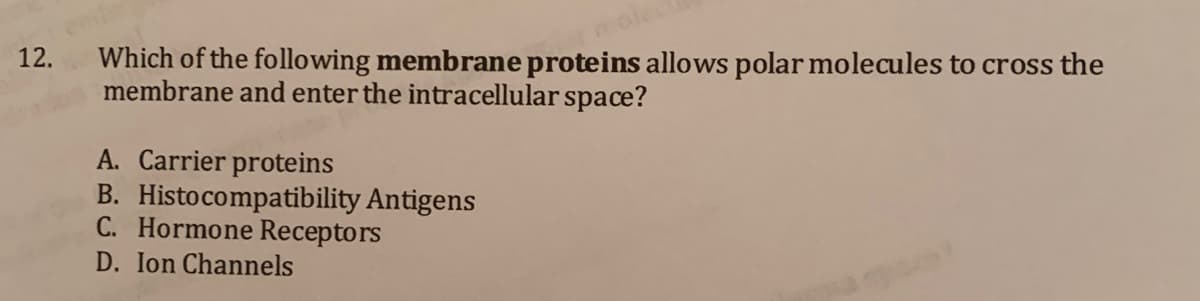 ole
12.
Which of the following membrane proteins allows polar molecules to cross the
membrane and enter the intracellular space?
A. Carrier proteins
B. Histocompatibility Antigens
C. Hormone Receptors
D. Ion Channels
