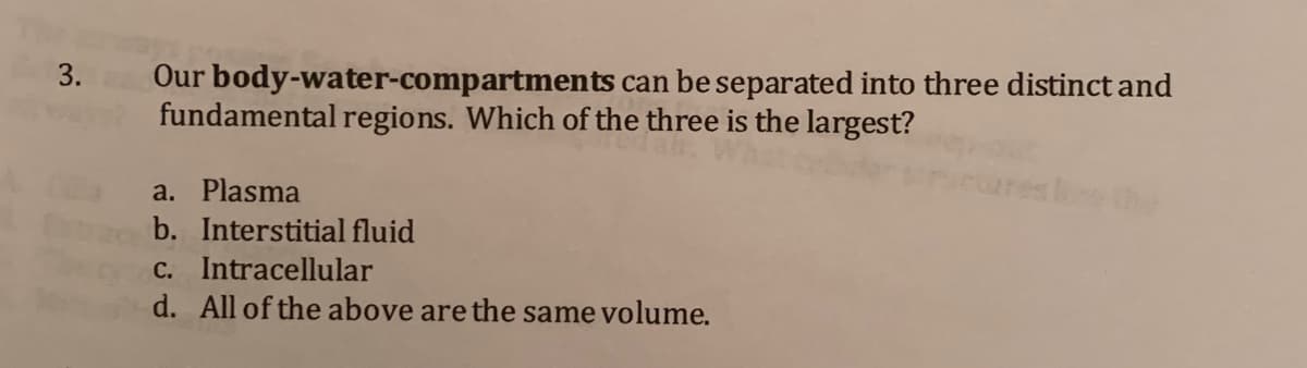 3.
Our body-water-compartments can be separated into three distinct and
fundamental regions. Which of the three is the largest?
a. Plasma
b. Interstitial fluid
C. Intracellular
d. All of the above are the same volume.

