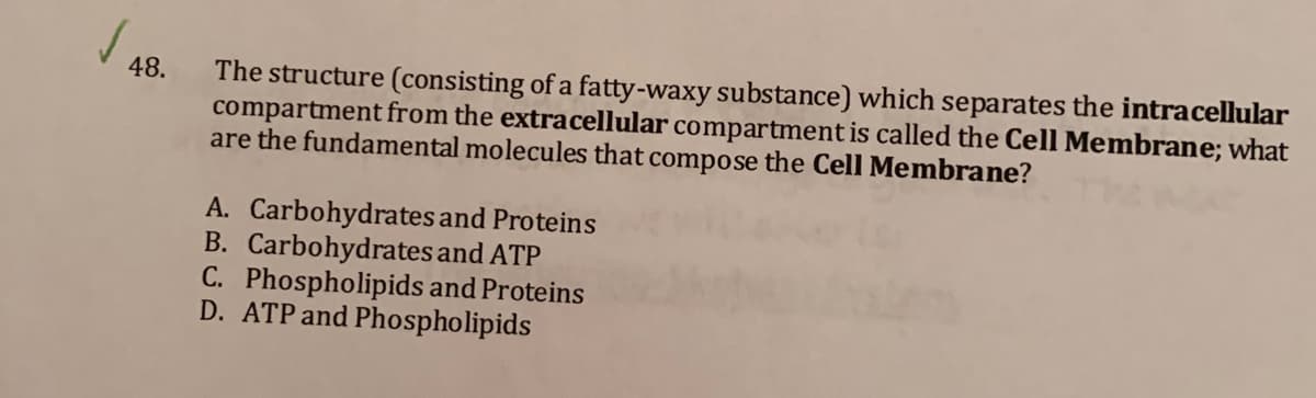 The structure (consisting of a fatty-waxy substance) which separates the intracellular
compartment from the extracellular compartment is called the Cell Membrane; what
are the fundamental molecules that compose the Cell Membrane?
48.
A. Carbohydrates and Proteins
B. Carbohydrates and ATP
C. Phospholipids and Proteins
D. ATP and Phospholipids
