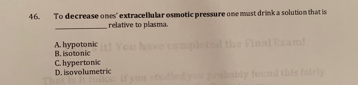 46.
To decrease ones' extracellular osmotic pressure one must drink a solution that is
relative to plasma.
A. hypotonic You
completed the Final Exam!
B. isotonic
C. hypertonic
D. isovolumetric
if you studiedyou probably found this fairly
