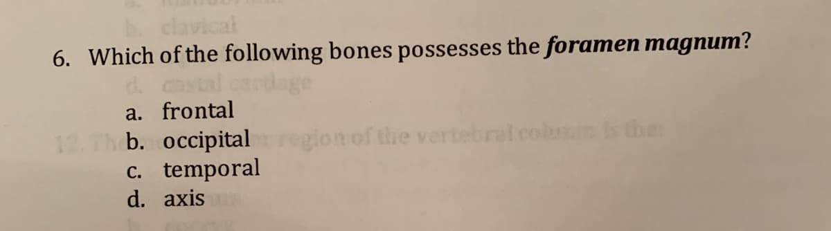 clavical
6. Which of the following bones possesses the foramen magnum?
costal cardage
a. frontal
12. Th b. occipital
c. temporal
d. axis
gion of the vertebral colmn the:
