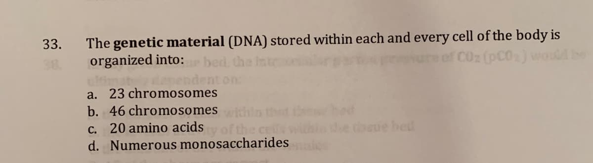 The genetic material (DNA) stored within each and every cell of the body is
organized into:
33.
bed
CO2 (pC0) wo
dapendent on:
a. 23 chromosomes
b. 46 chromosomes
20 amino acids
dooue bed
С.
d. Numerous monosaccharides
