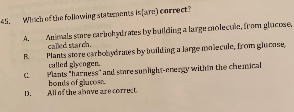 45.
Which of the following statements is(are) correct?
Animals store carbohydrates by building a large molecule, from glucose,
called starch.
А.
Plants store carbohydrates by building a large molecule, from glucose,
called glycogen.
Plants "harness" and store sunlight-energy within the chemical
bonds of glucose.
All of the above are correct.
В.
С.
D.
