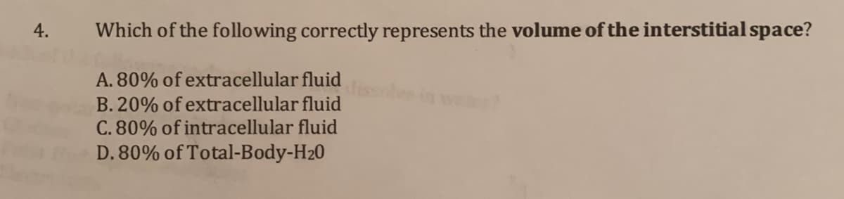 4.
Which of the following correctly represents the volume of the interstitial space?
A. 80% of extracellular fluid
B. 20% of extracellular fluid
C. 80% of intracellular fluid
D. 80% of Total-Body-H20
