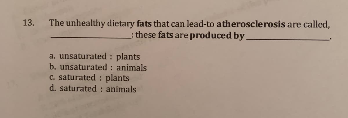 13. The unhealthy dietary fats that can lead-to atherosclerosis are called,
: these fats are produced by.
a. unsaturated : plants
b. unsaturated : animals
C. saturated : plants
d. saturated : animals
