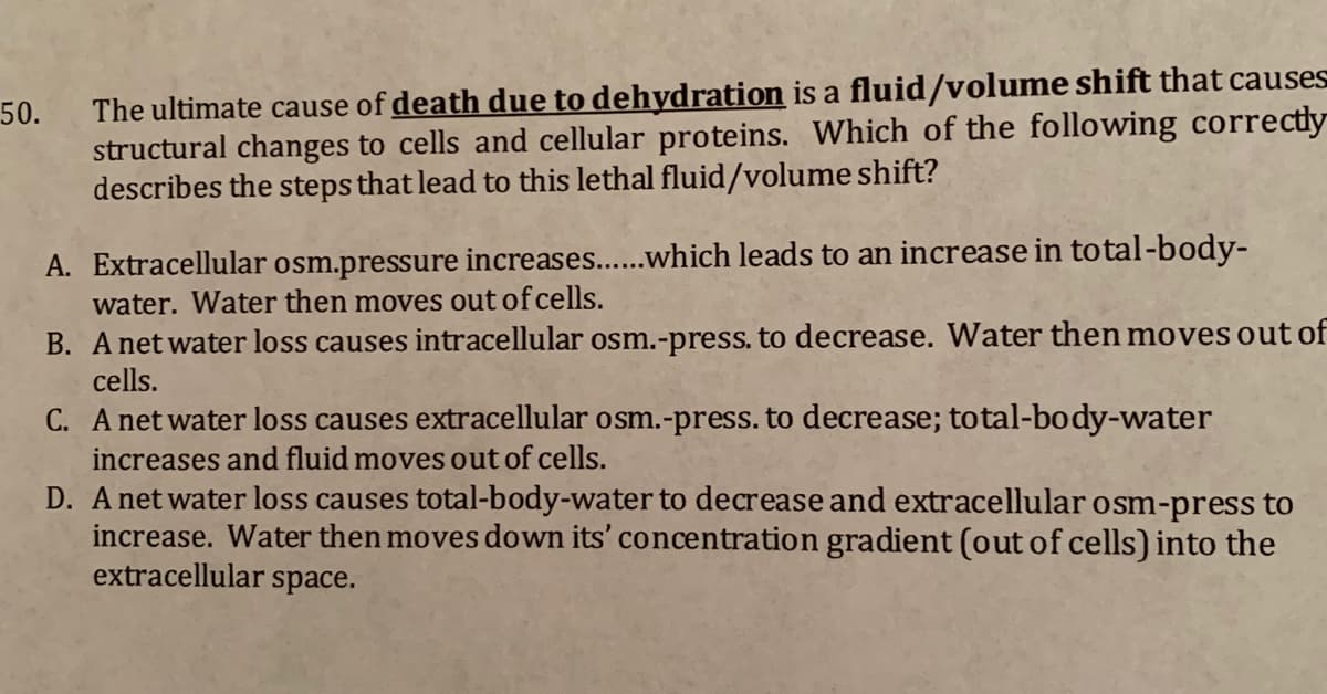 The ultimate cause of death due to dehydration is a fluid/volume shift that causes
structural changes to cells and cellular proteins. Which of the following correctly
describes the steps that lead to this lethal fluid/volume shift?
50.
A. Extracellular osm.pressure increases..which leads to an increase in total-body-
water. Water then moves out of cells.
B. A net water loss causes intracellular osm.-press. to decrease. Water then moves out of
cells.
C. A netwater loss causes extracellular osm.-press. to decrease; total-body-water
increases and fluid moves out of cells.
D. A net water loss causes total-body-water to decrease and extracellular osm-press to
increase. Water then moves down its' concentration gradient (out of cells) into the
extracellular space.
