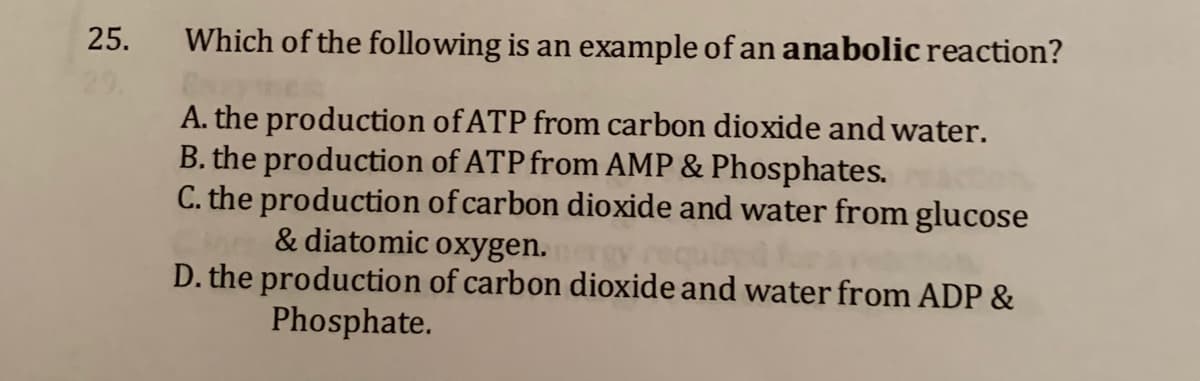 25.
Which of the following is an example of an anabolic reaction?
A. the production of ATP from carbon dioxide and water.
B. the production of ATP from AMP & Phosphates.
C. the production of carbon dioxide and water from glucose
& diatomic oxygen.
D. the production of carbon dioxide and water from ADP &
Phosphate.
