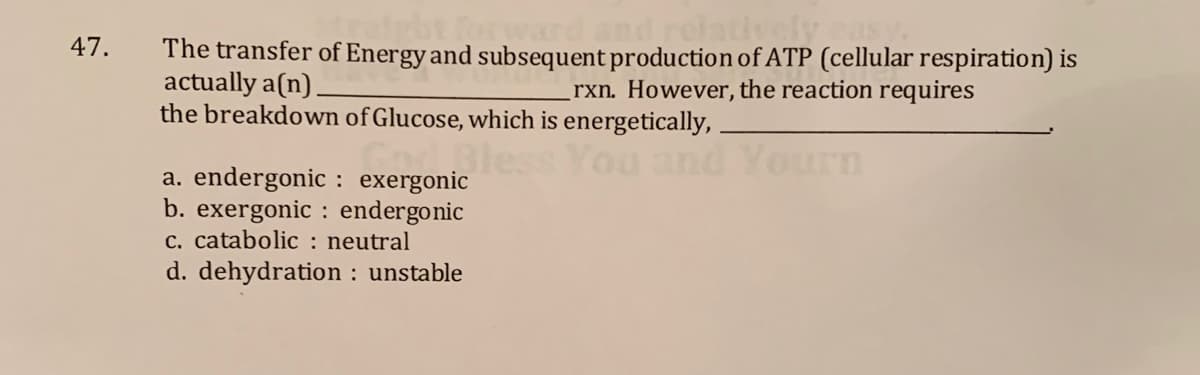 47.
The transfer of Energy and subsequent production of ATP (cellular respiration) is
actually a(n).
the breakdown of Glucose, which is energetically,
rxn. However, the reaction requires
Bles
Yourn
a. endergonic : exergonic
b. exergonic : endergonic
c. catabolic : neutral
d. dehydration : unstable
