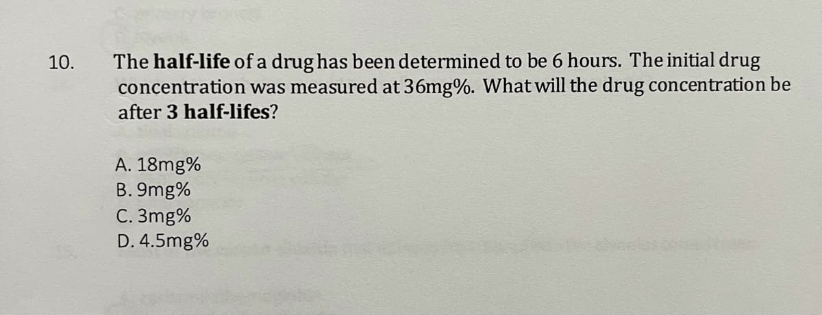 The half-life of a drug has been determined to be 6 hours. The initial drug
concentration was measured at 36mg%. What will the drug concentration be
after 3 half-lifes?
10.
A. 18mg%
B. 9mg%
C. 3mg%
D. 4.5mg%

