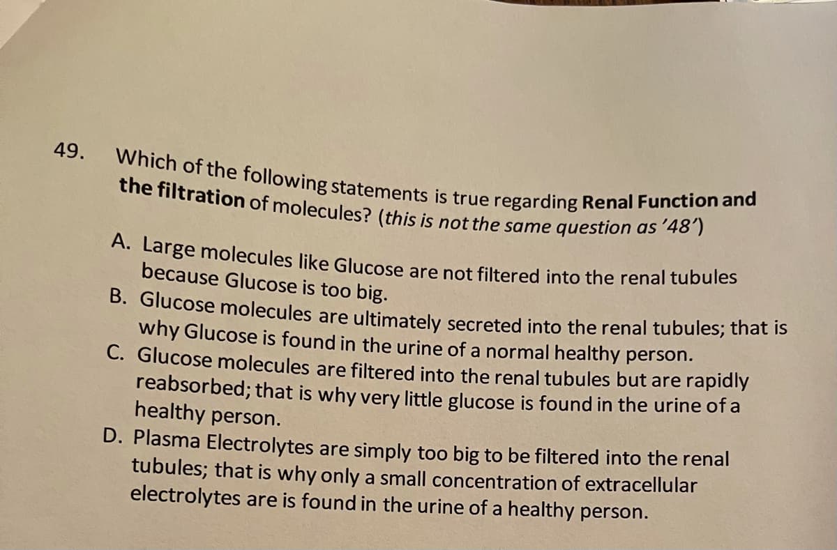 Which of the following statements is true regarding Renal Function and
the filtration of molecules? (this is not the same question as '48')
49.
A. Large molecules like Glucose are not filtered into the renal tubules
because Glucose is too big.
B. Glucose molecules are ultimately secreted into the renal tubules; thát is
why Glucose is found in the urine of a normal healthy person.
C. Glucose molecules are filtered into the renal tubules but are rapidly
reabsorbed; that is why very little glucose is found in the urine of a
healthy person.
D. Plasma Electrolytes are simply too big to be filtered into the renal
tubules; that is why only a small concentration of extracellular
electrolytes are is found in the urine of a healthy person.
