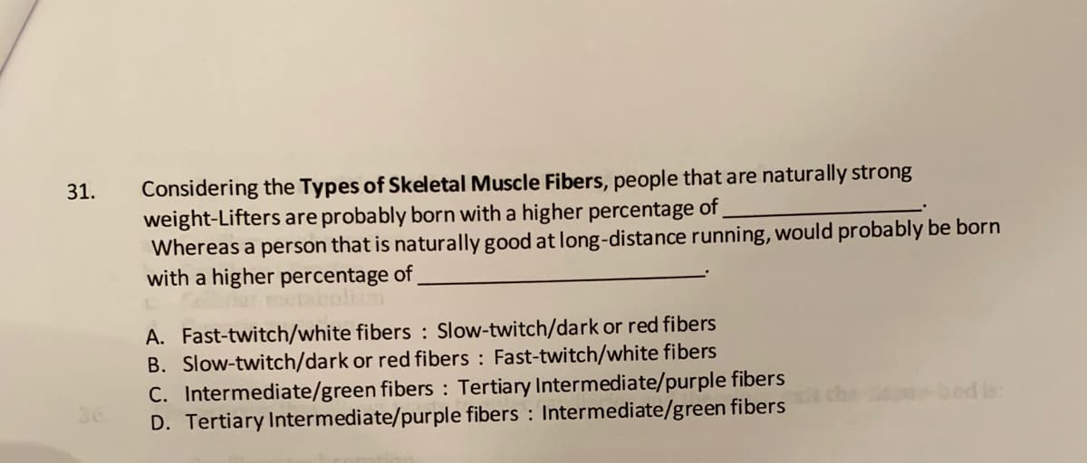 Considering the Types of Skeletal Muscle Fibers, people that are naturally strong
weight-Lifters are probably born with a higher percentage of
Whereas a person that is naturally good at long-distance running, would probably be born
with a higher percentage of,
31.
olim
A. Fast-twitch/white fibers : Slow-twitch/dark or red fibers
B. Slow-twitch/dark or red fibers : Fast-twitch/white fibers
C. Intermediate/green fibers : Tertiary Intermediate/purple fibers
D. Tertiary Intermediate/purple fibers : Intermediate/green fibers
36
Seonbed is:
