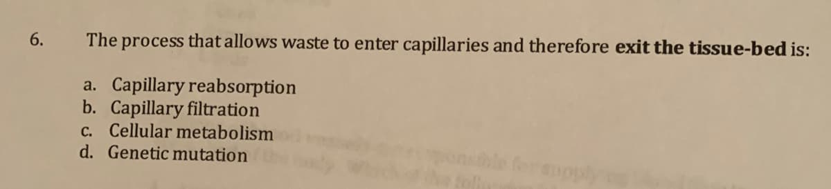 The process that allows waste to enter capillaries and therefore exit the tissue-bed is:
a. Capillary reabsorption
b. Capillary filtration
c. Cellular metabolism
d. Genetic mutation
6.
