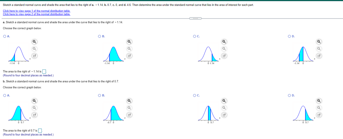 Sketch a standard normal curve and shade the area that lies to the right of a. - 1.14, b. 0.7, c. 0, and d. 4.6. Then determine the area under the standard normal curve that lies in the area of interest for each part.
Click here to view page 1 of the normal distribution table.
Click here to view page 2 of the normal distribution table.
a. Sketch a standard normal curve and shade the area under the curve that lies to the right of - 1.14.
Choose the correct graph below.
O A.
O B.
OC.
OD.
-1.14
-1.14
O 1.14
-1.14
The area to the right of - 1.14 is:
(Round to four decimal places as needed.)
b. Sketch a standard normal curve and shade the area under the curve that lies to the right of 0.7.
Choose the correct graph below.
O A.
OB.
OC.
OD.
0.7
-0.7 6
0 0.7
0.7
The area to the right of 0.7 is.
(Round to four decimal places as needed.)
