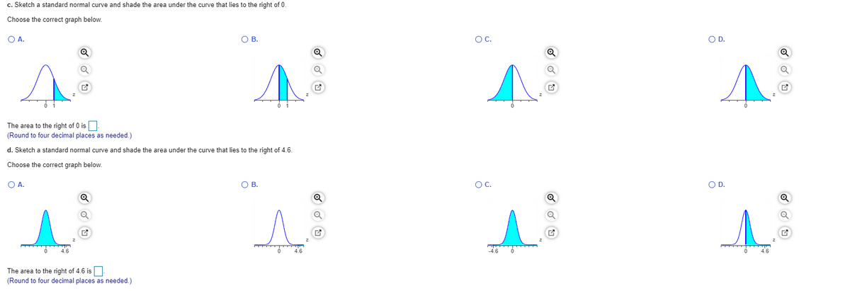 c. Sketch a standard normal curve and shade the area under the curve that lies to the right of 0.
Choose the correct graph below.
O A.
OB.
OC.
OD.
The area to the right of 0 is
(Round to four decimal places as needed.)
d. Sketch a standard normal curve and shade the area under the curve that lies to the right of 4.6.
Choose the correct graph below.
O A.
OB.
OC.
OD.
4.6
The area to the right of 4.6 is
(Round to four decimal places as needed.)
