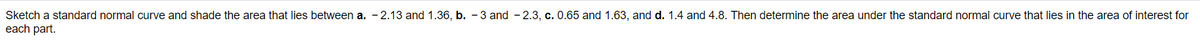**Exercise: Understanding the Standard Normal Curve**

**Task:**
Sketch a standard normal curve and shade the area that lies between the given z-scores for each part. Then, determine the area under the standard normal curve for each specified range.

**Instructions:**

a. Shade the area between z-scores -2.13 and 1.36.

b. Shade the area between z-scores -3 and -2.3.

c. Shade the area between z-scores 0.65 and 1.63.

d. Shade the area between z-scores 1.4 and 4.8.

For each shaded region, calculate the area under the curve that corresponds to the region of interest. Use a standard normal distribution table or a calculator with statistical functions to find these areas. This exercise will help you visualize and understand the properties of the standard normal distribution.