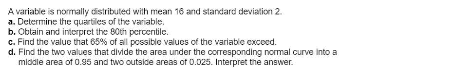 A variable is normally distributed with mean 16 and standard deviation 2.
a. Determine the quartiles of the variable.
b. Obtain and interpret the 80th percentile.
c. Find the value that 65% of all possible values of the variable exceed.
d. Find the two values that divide the area under the corresponding normal curve into a
middle area of 0.95 and two outside areas of 0.025. Interpret the answer.
