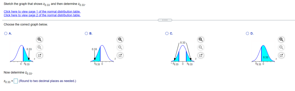 **Title: Understanding and Determining \( Z_{0.33} \) from Standard Normal Distribution**

**Introduction:**
In this exercise, you will learn how to sketch a graph that represents \( Z_{0.33} \) and subsequently determine its value using the standard normal distribution table.

**Resources:**
- [View Page 1 of the Normal Distribution Table](#)
- [View Page 2 of the Normal Distribution Table](#)

**Task:**
Choose the correct graph that illustrates \( Z_{0.33} \).

**Available Graph Options:**

- **Option A:**
  - The graph displays a standard normal distribution curve with a shaded area to the left of a point labeled \( Z_{0.33} \) on the horizontal axis. 
  - The shaded area represents 0.33 of the total area under the curve.

- **Option B:**
  - Similar to Option A, this graph also shows a distribution curve with a shaded section, but the shaded area starts from \( Z_{0.33} \) extending towards the left.
  - The area shaded is 0.33 of the total.

- **Option C:**
  - The graph shows a symmetric normal distribution curve with two shaded areas on either side of the curve.
  - The left shaded area starts at \( -Z_{0.33} \) and the right shaded area ends at \( +Z_{0.33} \).
  - Both shaded areas combined equate to 0.33.

- **Option D:**
  - Displays a normal distribution curve with the shading starting from \( Z_{0.33} \) and extending towards the right.
  - The shaded area is 0.33 of the total.

**Determination:**
Now that you’ve reviewed the graphs, determine the appropriate \( Z_{0.33} \) value from the correct graph. Follow the guidelines provided in the normal distribution tables.

Enter your calculated \( Z_{0.33} \) value below (Round to two decimal places as needed):
\[ Z_{0.33} = \boxed{\phantom{00}} \]

**Conclusion:**
This exercise enhances your understanding of the standard normal distribution and how to interpret z-scores in statistical analysis. Use the provided tables and your calculation skills to complete the task accurately.