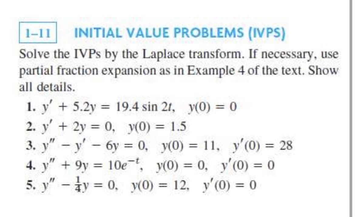 1-11
INITIAL VALUE PROBLEMS (IVPS)
Solve the IVPS by the Laplace transform. If necessary, use
partial fraction expansion as in Example 4 of the text. Show
all details.
1. y' + 5.2y 19.4 sin 2t, y(0) = 0
2. y'+2y 0, y(0) = 1.5
3. y" - y' - 6y = 0, y(0) = 11, y'(0) = 28
4. y" + 9y = 10e, y(0) = 0, y'(0) = 0
5. y" - ły = 0, y(0) = 12, y'(0) = 0
%3D
%3D
%3D
%3D
%3D
%3D
%3D
%3D
%3D
|
