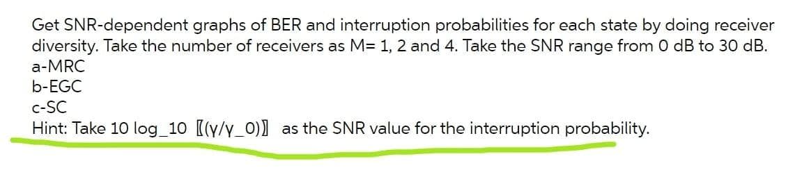 Get SNR-dependent graphs of BER and interruption probabilities for each state by doing receiver
diversity. Take the number of receivers as M= 1, 2 and 4. Take the SNR range from 0 dB to 30 dB.
a-MRC
b-EGC
c-SC
Hint: Take 10 log_10 [(y/y_0)] as the SNR value for the interruption probability.
