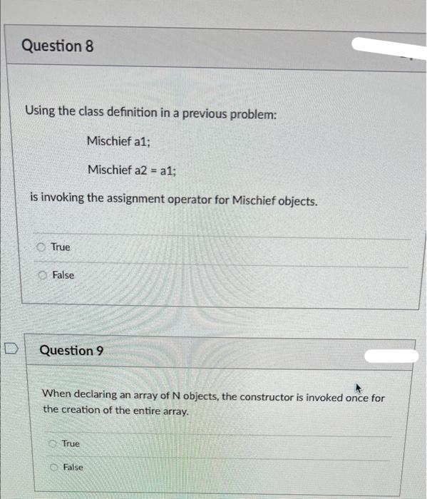 Question 8
Using the class definition in a previous problem:
Mischief a1;
Mischief a2 = a1;
%3D
is invoking the assignment operator for Mischief objects.
O True
O False
D
Question 9
When declaring an array of N objects, the constructor is invoked once for
the creation of the entire array.
O True
False
