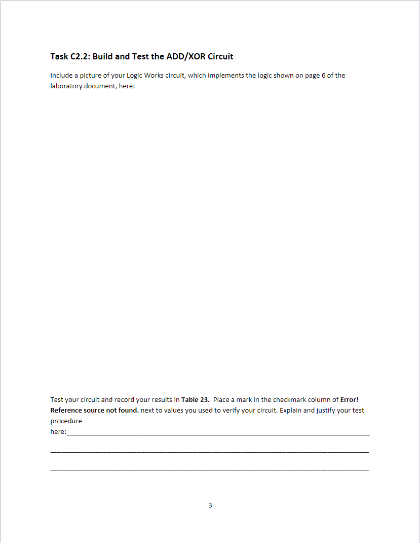 Task C2.2: Build and Test the ADD/XOR Circuit
Include a picture of your Logic Works circuit, which implements the logic shown on page 6 of the
laboratory document, here:
Test your circuit and record your results in Table 23. Place a mark in the checkmark column of Error!
Reference source not found. next to values you used to verify your circuit. Explain and justify your test
procedure
here:
3
