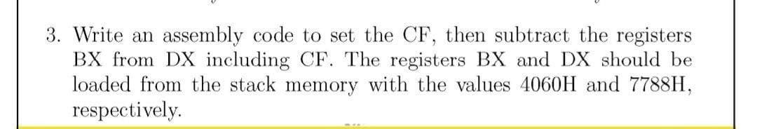 3. Write an assembly code to set the CF, then subtract the registers
BX from DX including CF. The registers BX and DX should be
loaded from the stack memory with the values 4060H and 7788H,
respectively.
