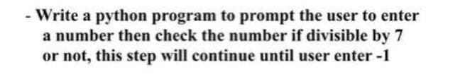 Write a python program to prompt the user to enter
a number then check the number if divisible by 7
or not, this step will continue until user enter -1
