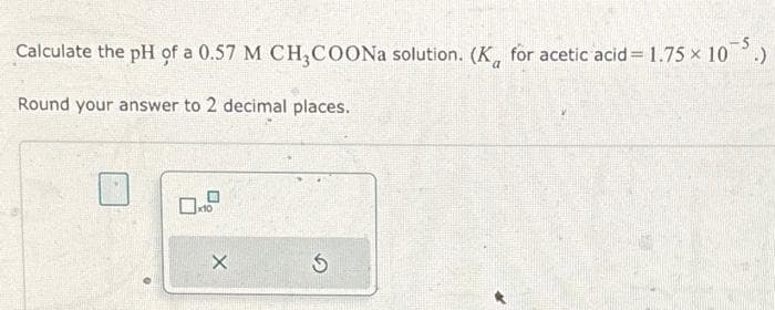 Calculate the pH of a 0.57 M CH3COONa solution. (Ka for acetic acid = 1.75 × 10 :)
Round your answer to 2 decimal places.
09
X
5