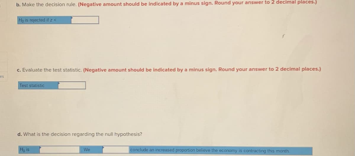 b. Make the decision rule. (Negative amount should be indicated by a minus sign. Round your answer to 2 decimal places.)
Ho is rejected if z <
c. Evaluate the test statistic. (Negative amount should be indicated by a minus sign. Round your answer to 2 decimal places.)
es
Test statistic
d. What is the decision regarding the null hypothesis?
Ho is
We
conclude an increased proportion believe the economy is contracting this month.
