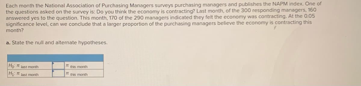 Each month the National Association of Purchasing Managers surveys purchasing managers and publishes the NAPM index. One of
the questions asked on the survey is: Do you think the economy is contracting? Last month, of the 300 responding managers, 160
answered yes to the question. This month, 170 of the 290 managers indicated they felt the economy was contracting. At the 0.05
significance level, can we conclude that a larger proportion of the purchasing managers believe the economy is contracting this
month?
a. State the null and alternate hypotheses.
Ho I last month
Tt this month
H: T last month
Tt this month
