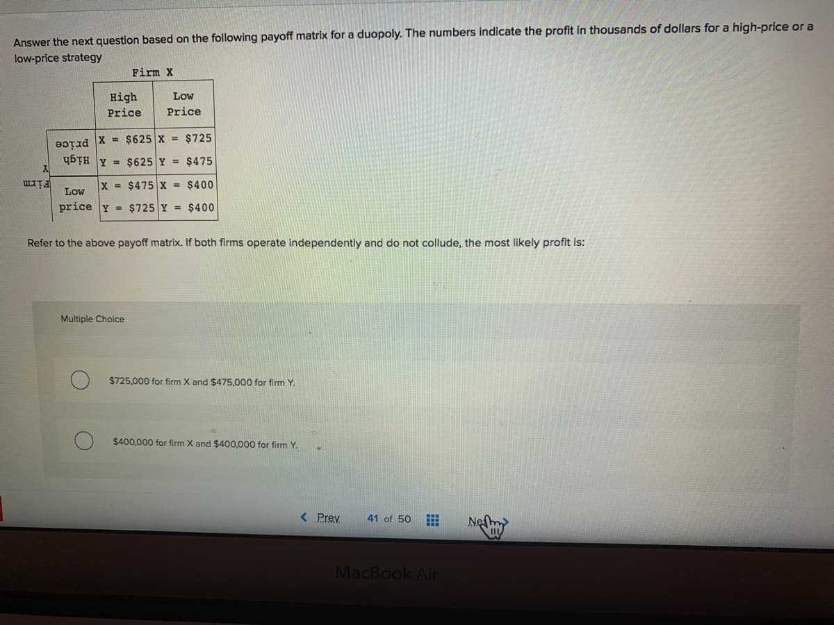 Answer the next question based on the following payoff matrix for a duopoly. The numbers indicate the profit in thousands of dollars for a high-price or a
low-price strategy
Firm X
High
Low
Price
Price
X = $625 X = $725
price
ybȚH Y = $625 Y = $475
Firm
Low
X $475 X = $400
price Y = $725 Y = $400
Refer to the above payoff matrix. If both firms operate independently and do not collude, the most likely profit is:
Multiple Choice
$725,000 for firm X and $475.000 for firm Y.
$400,000 for firm X and $400,000 for firm Y.
< Prev
41 of 50
Neſm
MacBook Ain
