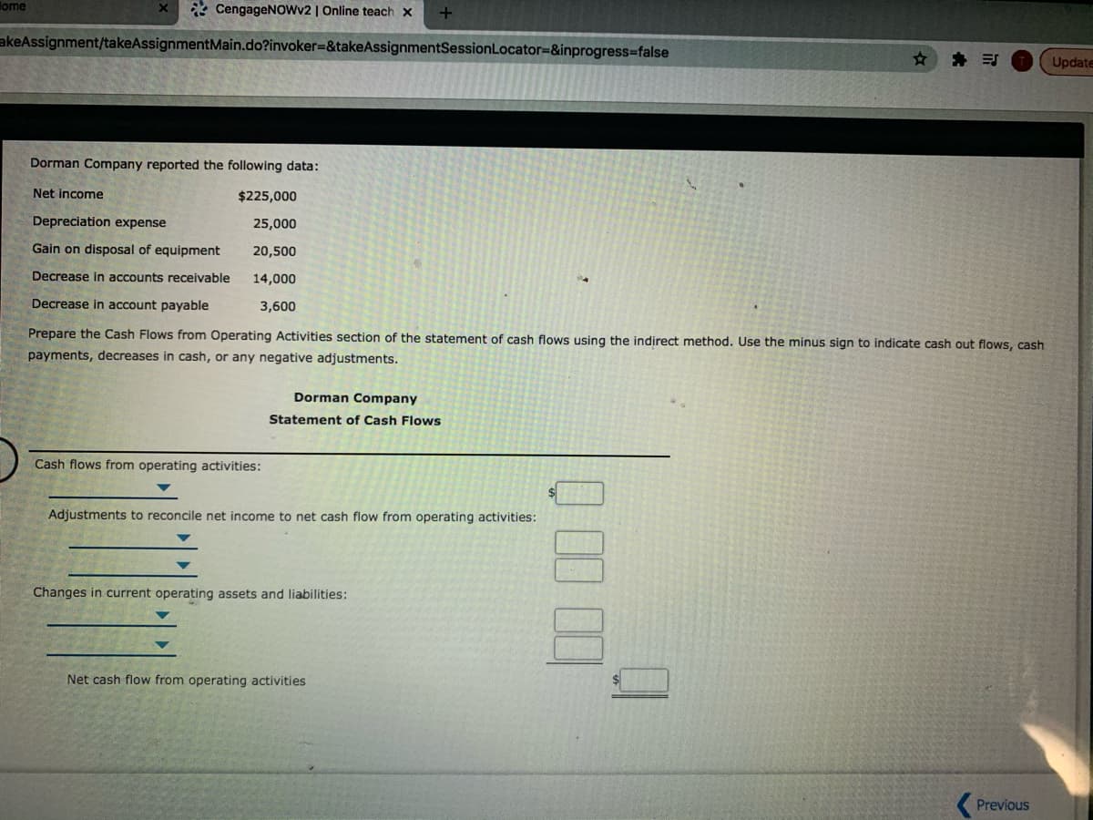 lome
* CengageNoWv2 | Online teach x
akeAssignment/takeAssignmentMain.do?invoker=8&takeAssignmentSessionLocator=&inprogress%-false
* 引
Update
Dorman Company reported the following data:
Net income
$225,000
Depreciation expense
25,000
Gain on disposal of equipment
20,500
Decrease in accounts receivable
14,000
Decrease in account payable
3,600
Prepare the Cash Flows from Operating Activities section of the statement of cash flows using the indirect method. Use the minus sign to indicate cash out flows, cash
payments, decreases in cash, or any negative adjustments.
Dorman Company
Statement of Cash Flows
Cash flows from operating activities:
Adjustments to reconcile net income to net cash flow from operating activities:
Changes in current operating assets and liabilities:
Net cash flow from operating activities
Previous
