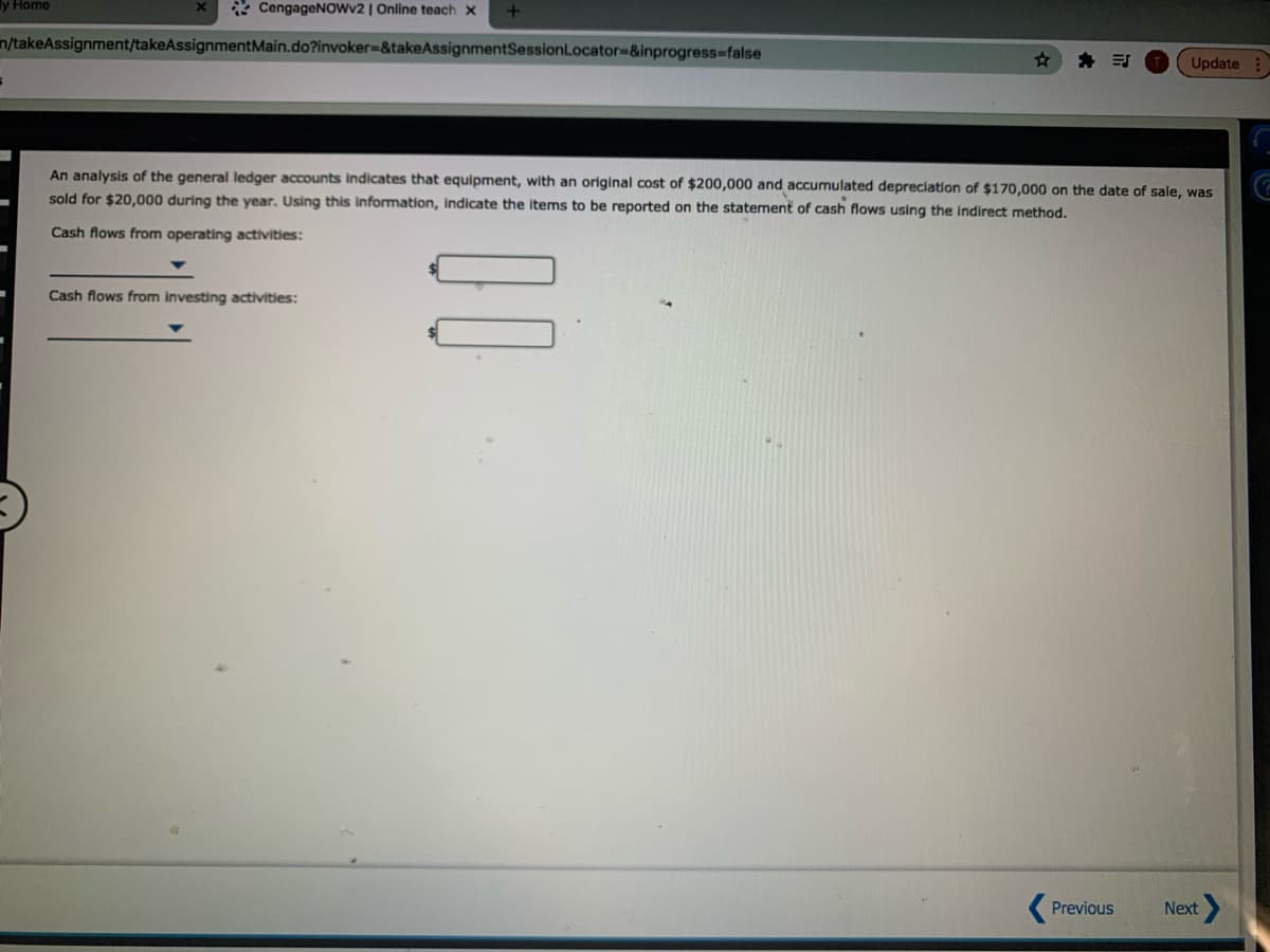 У Ноme
* CengageNOwv2 | Online teach x
n/takeAssignment/takeAssignmentMain.do?invoker-&takeAssignmentSessionLocator%-&inprogress%-false
Update
An analysis of the general ledger accounts indicates that equipment, with an original cost of $200,000 and accumulated depreciation of $170,000 on the date of sale, was
sold for $20,000 during the year. Using this information, Indicate the items to be reported on the statement of cash flows using the indirect method.
Cash flows from operating activities:
Cash flows from investing activities:
Previous
Next
