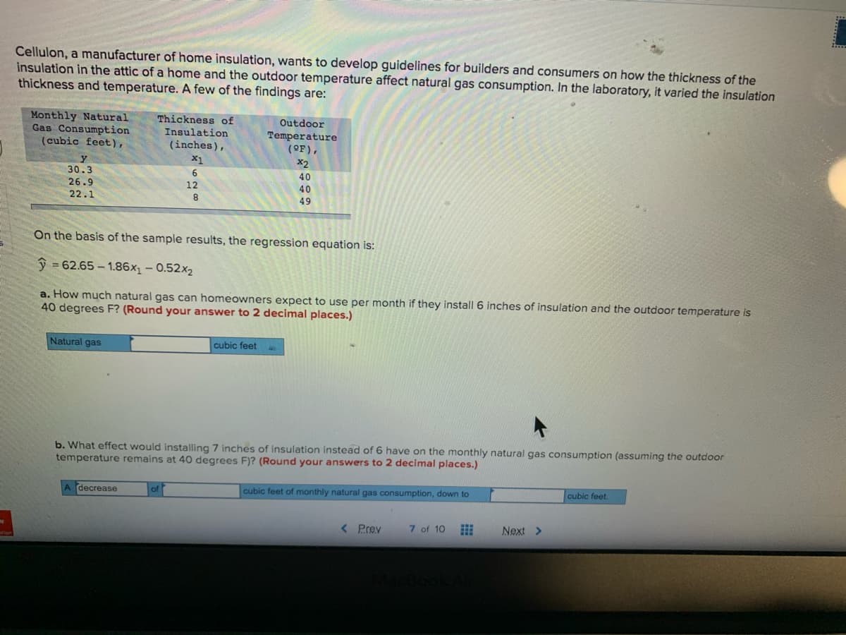 Cellulon, a manufacturer of home insulation, wants to develop guidelines for builders and consumers on how the thickness of the
insulation in the attic of a home and the outdoor temperature affect natural gas consumption. In the laboratory, it varied the insulation
thickness and temperature. A few of the findings are:
Monthly Natural
Gas Consumption
(cubic feet),
Thickness of
Outdoor
Insulation
Temperature
(OF),
(inches),
X1
X2
30.3
6.
40
26.9
12
40
22.1
49
On the basis of the sample results, the regression equation is:
ŷ = 62.65 – 1.86x, – 0.52x2
a. How much natural gas can homeowners expect to use per month if they install 6 inches of insulation and the outdoor temperature is
40 degrees F? (Round your answer to 2 decimal places.)
Natural gas
cubic feet
b. What effect would installing 7 inches of insulation instead of 6 have on the monthly natural gas consumption (assuming the outdoor
temperature remains at 40 degrees F)? (Round your answers to 2 decimal places.)
cubic feet.
decrease
cubic feet of monthly natural gas consumption, down to
< Prev
7 of 10
Next >

