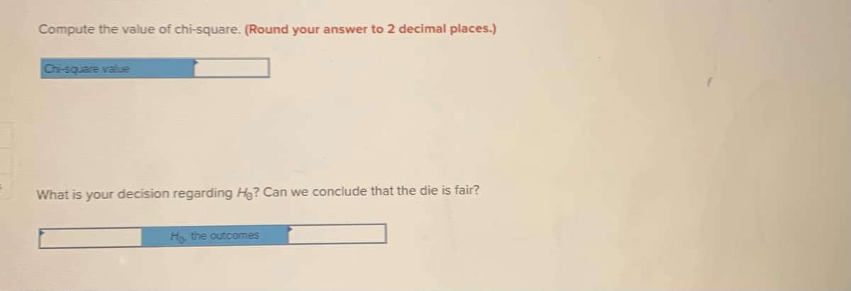 Compute the value of chi-square. (Round your answer to 2 decimal places.)
Chi-square value
What is your decision regarding Hg? Can we conclude that the die is fair?
H the outcomes
