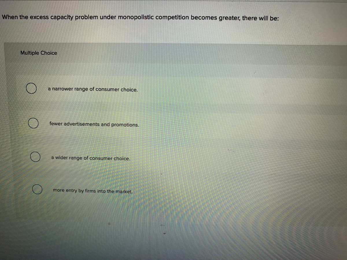 When the excess capacity problem under monopolistic competition becomes greater, there will be:
Multiple Choice
a narrower range of consumer choice.
fewer advertisements and promotions.
a wider range of consumer choice.
more entry by firms into the market.
