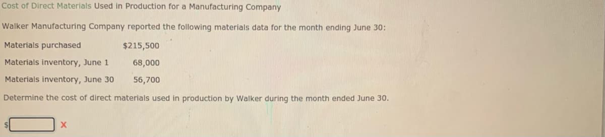 Cost of Direct Materials Used in Production for a Manufacturing Company
Walker Manufacturing Company reported the following materials data for the month ending June 30:
Materials purchased
$215,500
Materials inventory, June 1
68,000
Materials inventory, June 30
56,700
Determine the cost of direct materials used in production by Walker during the month ended June 30.
