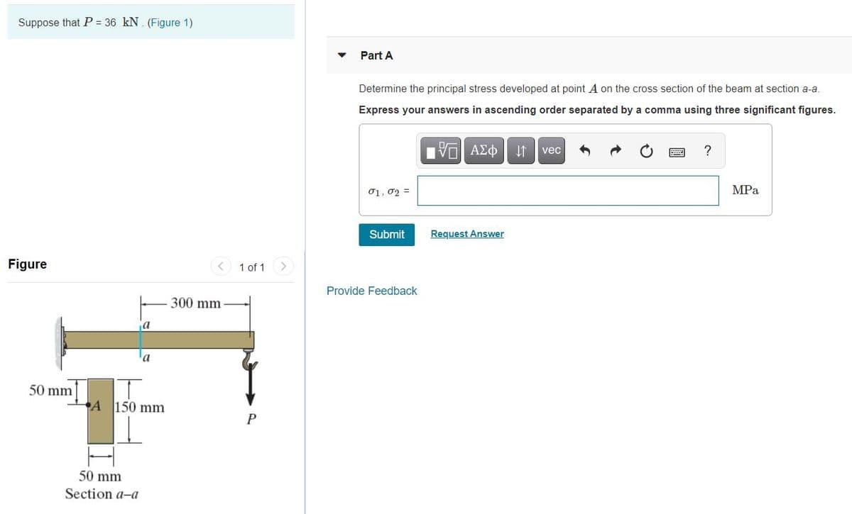 Suppose that P = 36 kN. (Figure 1)
Part A
Determine the principal stress developed at point A on the cross section of the beam at section a-a.
Express your answers in ascending order separated by a comma using three significant figures.
vec
?
01, 02 =
MPa
Submit
Request Answer
Figure
< 1 of 1
Provide Feedback
300 mm
a
a
50 mm
A 150 mm
50 mm
Section a-a
