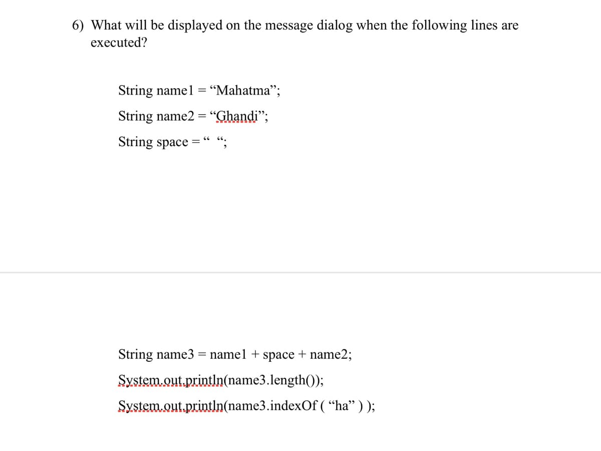 ### Question 6:

**What will be displayed on the message dialog when the following lines are executed?**

```java
String name1 = “Mahatma”;
String name2 = “Ghandi”;
String space = “ “;
```

```java
String name3 = name1 + space + name2;
System.out.println(name3.length());
System.out.println(name3.indexOf(“ha”));
```

### Explanation:

When the given Java code is executed, the following steps take place:

1. **String Concatenation:** 
    ```java
    String name3 = name1 + space + name2;
    ```
   This line creates a new string `name3` that is the concatenation of `name1`, `space`, and `name2`, resulting in: 
   ```
   "Mahatma Ghandi"
   ```

2. **Length Calculation:**
    ```java
    System.out.println(name3.length());
    ```
   This line prints the length of `name3`. The length is the number of characters in the string "Mahatma Ghandi", which totals 14 characters.

3. **Index of Substring "ha":**
    ```java
    System.out.println(name3.indexOf("ha"));
    ```
   This line prints the index of the first occurrence of the substring "ha" in `name3`. In "Mahatma Ghandi", "ha" first appears at index 2.

### Output:

The message dialog will display:
1. `14`
2. `2`

Hence, the output on the message dialog is:
```
14
2
```