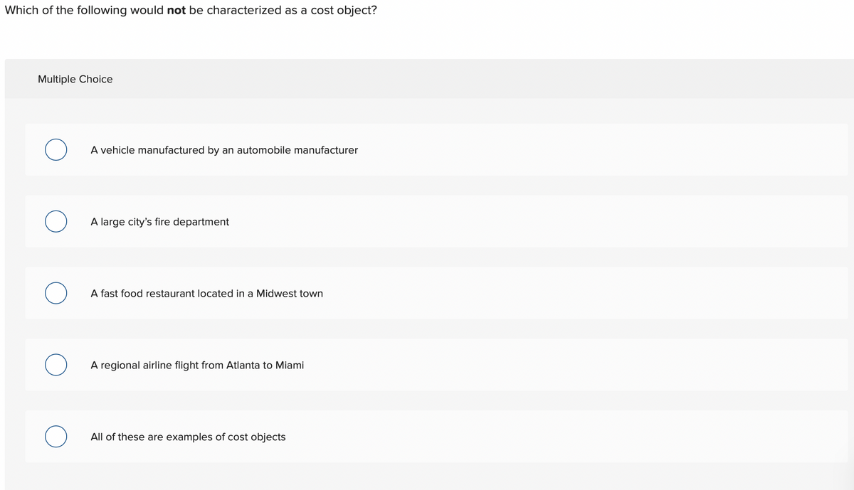 Which of the following would not be characterized as a cost object?
Multiple Choice
O
O
A vehicle manufactured by an automobile manufacturer
A large city's fire department
A fast food restaurant located in a Midwest town
A regional airline flight from Atlanta to Miami
All of these are examples of cost objects