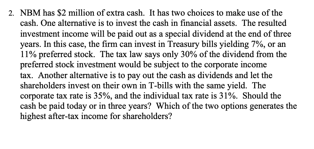 2. NBM has $2 million of extra cash. It has two choices to make use of the
cash. One alternative is to invest the cash in financial assets. The resulted
investment income will be paid out as a special dividend at the end of three
years. In this case, the firm can invest in Treasury bills yielding 7%, or an
11% preferred stock. The tax law says only 30% of the dividend from the
preferred stock investment would be subject to the corporate income
tax. Another alternative is to pay out the cash as dividends and let the
shareholders invest on their own in T-bills with the same yield. The
corporate tax rate is 35%, and the individual tax rate is 31%. Should the
cash be paid today or in three years? Which of the two options generates the
highest after-tax income for shareholders?