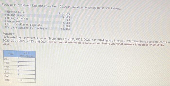 Pedro sells investment land on September 1, 2020. Information pertaining to the sale follows:
Adjusted basis
$ 12,000
43,200
Selling price
Selling expenses
Down payment
Four installment payments
Mortgage assumed by the buyer
Required:
Each installment payment is due on September 1 of 2021, 2022, 2023, and 2024 (ignore interest). Determine the tax consequences in
2020, 2021, 2022, 2023, and 2024. (Do not round intermediate calculations. Round your final answers to nearest whole dollar
value.)
Year
2020
2021
2022
2023
2024
Total
Gain
Recognized
$
600
4,000
7,200
10,400
0