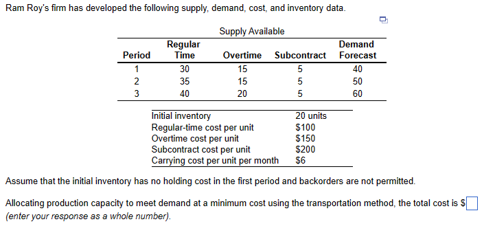 Ram Roy's firm has developed the following supply, demand, cost, and inventory data.
Supply Available
Overtime Subcontract
15
5
15
5
20
5
Period
1
2
3
Regular
Time
30
35
40
Demand
Forecast
20 units
$100
$150
$200
$6
40
50
60
n
Initial inventory
Regular-time cost per unit
Overtime cost per unit
Subcontract cost per unit
Carrying cost per unit per month
Assume that the initial inventory has no holding cost in the first period and backorders are not permitted.
Allocating production capacity to meet demand at a minimum cost using the transportation method, the total cost is $
(enter your response as a whole number).